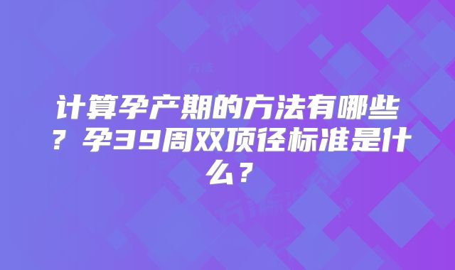 计算孕产期的方法有哪些？孕39周双顶径标准是什么？