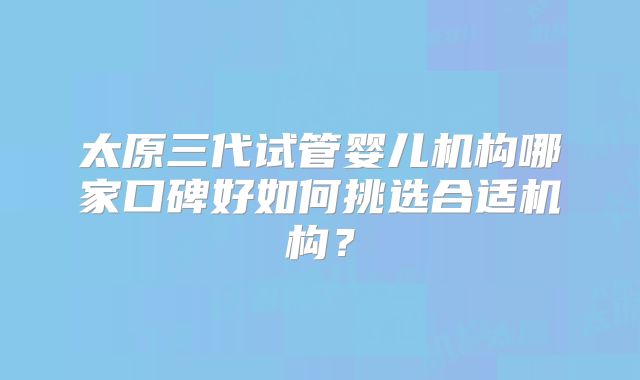 太原三代试管婴儿机构哪家口碑好如何挑选合适机构？