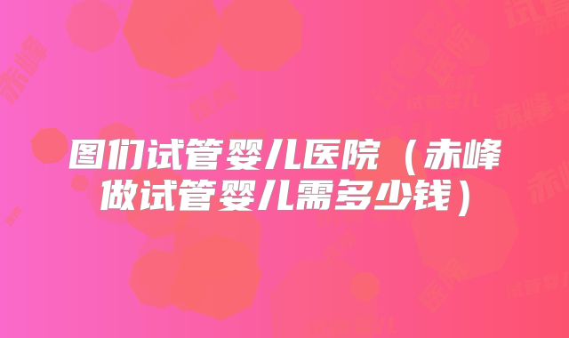 图们试管婴儿医院（赤峰做试管婴儿需多少钱）
