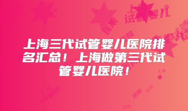 上海三代试管婴儿医院排名汇总！上海做第三代试管婴儿医院！