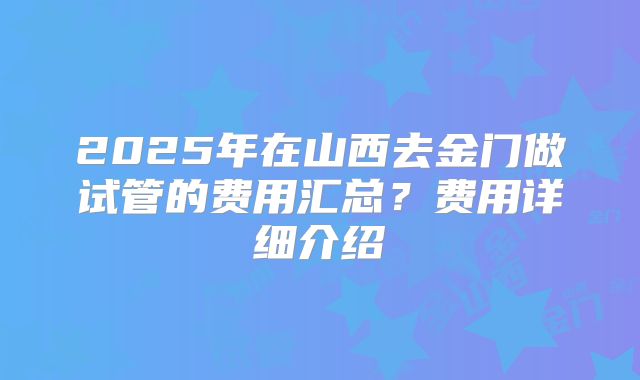 2025年在山西去金门做试管的费用汇总?费用详细介绍