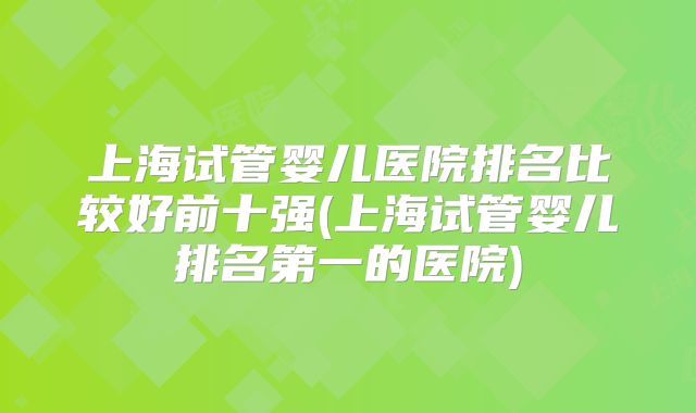 上海试管婴儿医院排名比较好前十强(上海试管婴儿排名第一的医院)