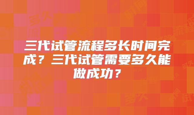 三代试管流程多长时间完成?三代试管需要多久能做成功?