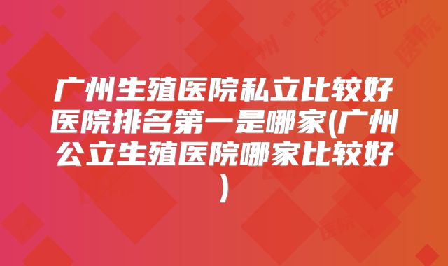 广州生殖医院私立比较好医院排名第一是哪家(广州公立生殖医院哪家比较好)