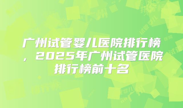 广州试管婴儿医院排行榜，2025年广州试管医院排行榜前十名