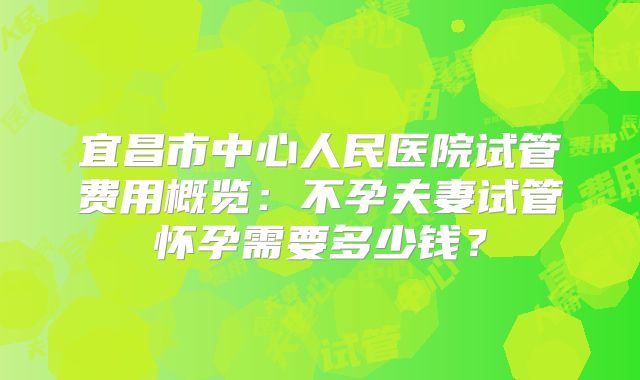 宜昌市中心人民医院试管费用概览:不孕夫妻试管怀孕需要多少钱?