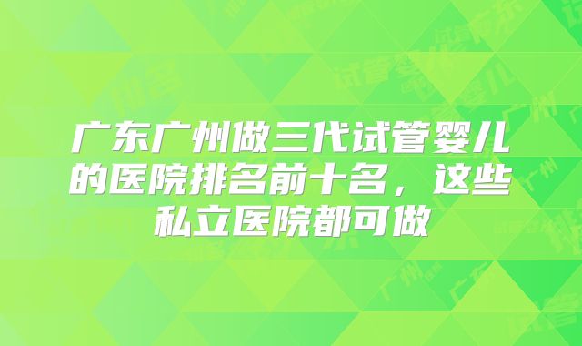 广东广州做三代试管婴儿的医院排名前十名，这些私立医院都可做