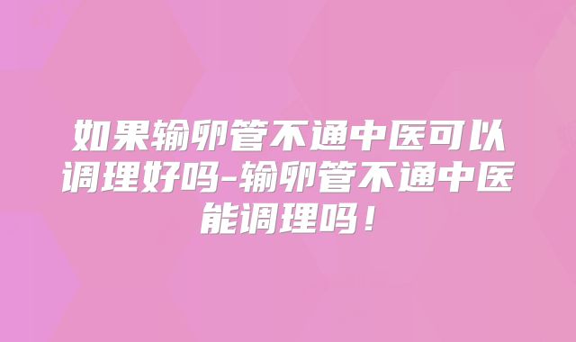 如果输卵管不通中医可以调理好吗-输卵管不通中医能调理吗!