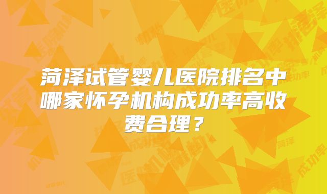 菏泽试管婴儿医院排名中哪家怀孕机构成功率高收费合理？