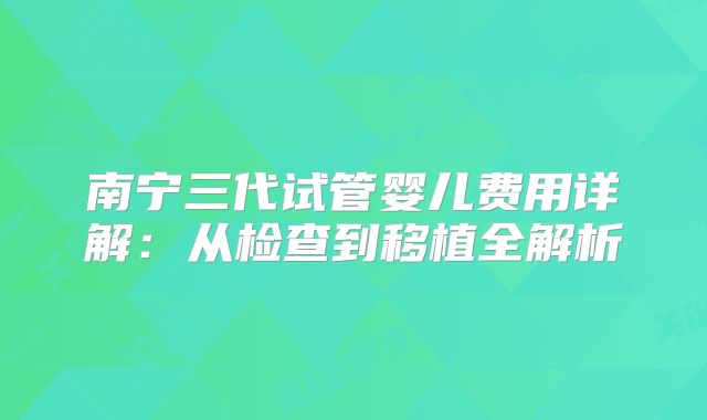 南宁三代试管婴儿费用详解:从检查到移植全解析