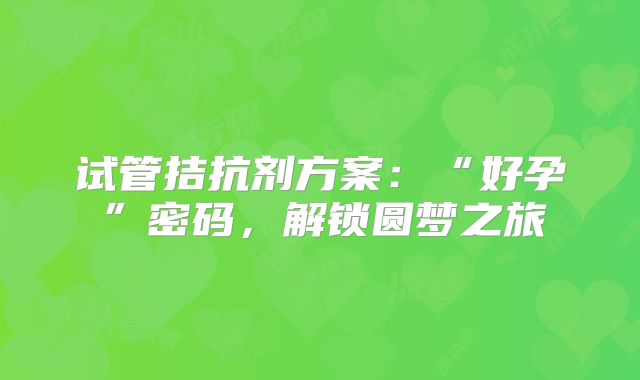 试管拮抗剂方案：“好孕”密码，解锁圆梦之旅