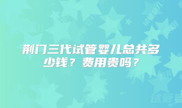荆门三代试管婴儿总共多少钱？费用贵吗？