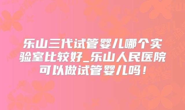 乐山三代试管婴儿哪个实验室比较好_乐山人民医院可以做试管婴儿吗!