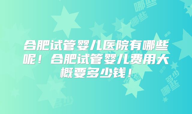 合肥试管婴儿医院有哪些呢！合肥试管婴儿费用大概要多少钱！