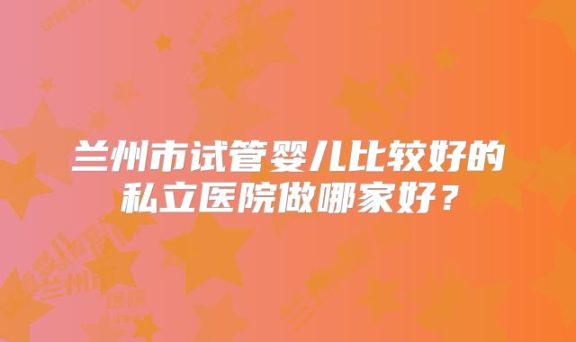 兰州市试管婴儿比较好的私立医院做哪家好？