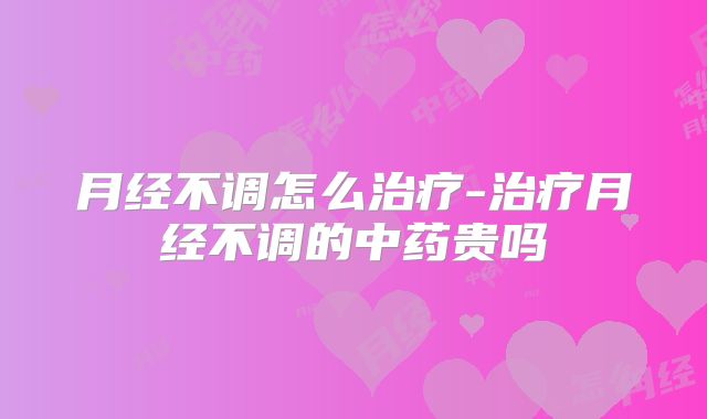 月经不调怎么治疗-治疗月经不调的中药贵吗