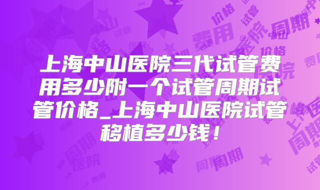 上海中山医院三代试管费用多少附一个试管周期试管价格_上海中山医院试管移植多少钱！