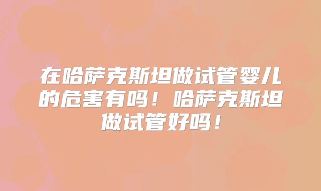 在哈萨克斯坦做试管婴儿的危害有吗！哈萨克斯坦做试管好吗！