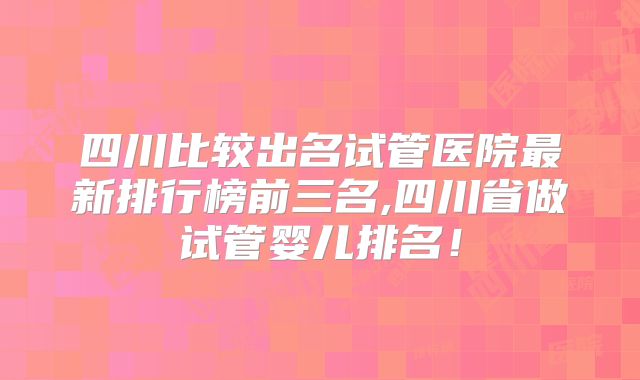 四川比较出名试管医院最新排行榜前三名,四川省做试管婴儿排名！