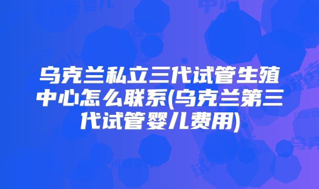 乌克兰私立三代试管生殖中心怎么联系(乌克兰第三代试管婴儿费用)