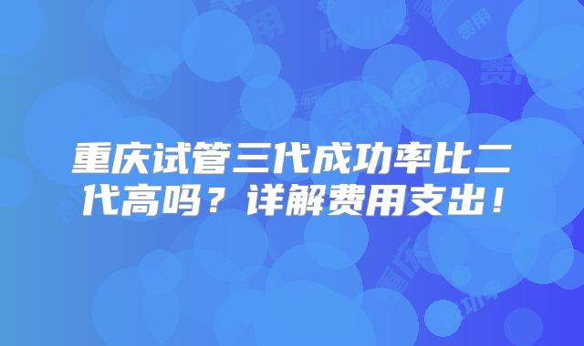 重庆试管三代成功率比二代高吗?详解费用支出!