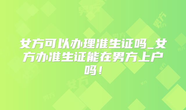 女方可以办理准生证吗_女方办准生证能在男方上户吗!