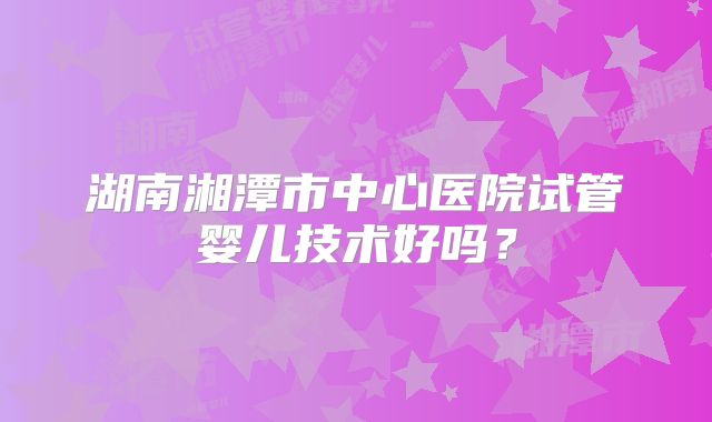 湖南湘潭市中心医院试管婴儿技术好吗?