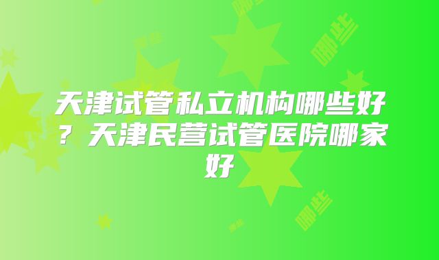 天津试管私立机构哪些好?天津民营试管医院哪家好