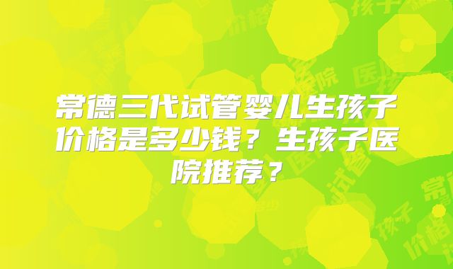 常德三代试管婴儿生孩子价格是多少钱？生孩子医院推荐？