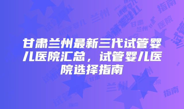 甘肃兰州最新三代试管婴儿医院汇总，试管婴儿医院选择指南