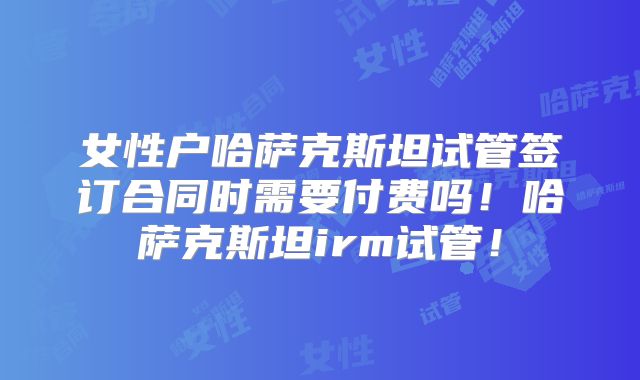 女性户哈萨克斯坦试管签订合同时需要付费吗！哈萨克斯坦irm试管！