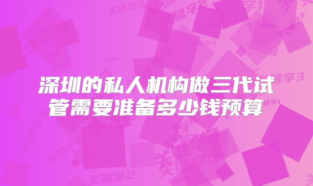 深圳的私人机构做三代试管需要准备多少钱预算