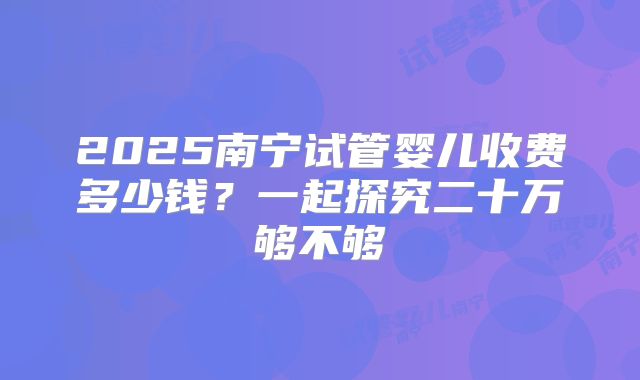 2025南宁试管婴儿收费多少钱?一起探究二十万够不够