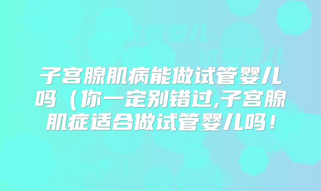 子宫腺肌病能做试管婴儿吗（你一定别错过,子宫腺肌症适合做试管婴儿吗！