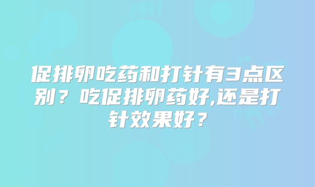 促排卵吃药和打针有3点区别?吃促排卵药好,还是打针效果好?