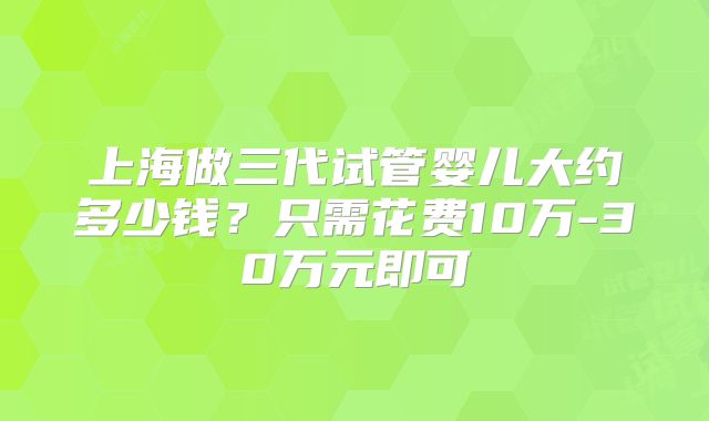 上海做三代试管婴儿大约多少钱？只需花费10万-30万元即可