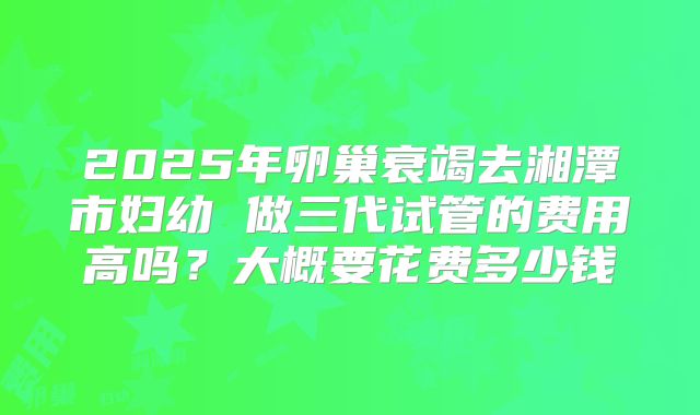 2025年卵巢衰竭去湘潭市妇幼 做三代试管的费用高吗?大概要花费多少钱