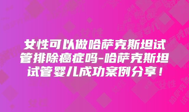 女性可以做哈萨克斯坦试管排除癌症吗-哈萨克斯坦试管婴儿成功案例分享！