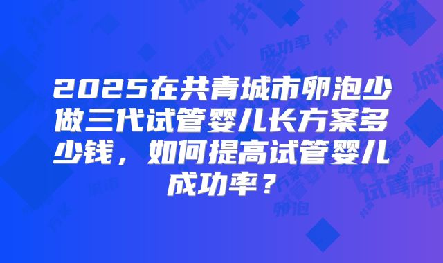 2025在共青城市卵泡少做三代试管婴儿长方案多少钱,如何提高试管婴儿成功率?