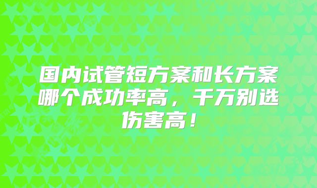 国内试管短方案和长方案哪个成功率高,千万别选伤害高!