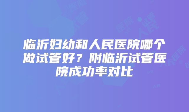 临沂妇幼和人民医院哪个做试管好？附临沂试管医院成功率对比