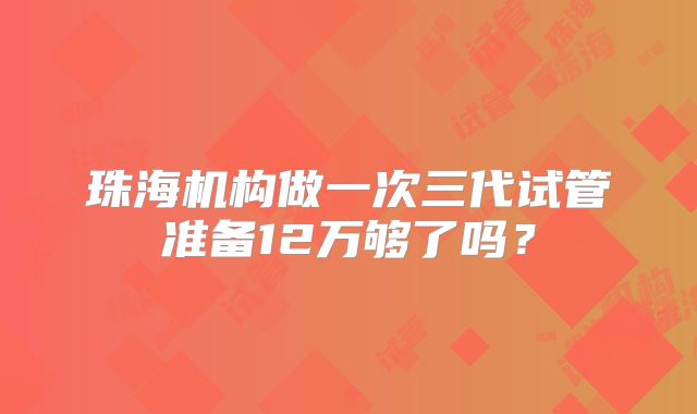 珠海机构做一次三代试管准备12万够了吗?