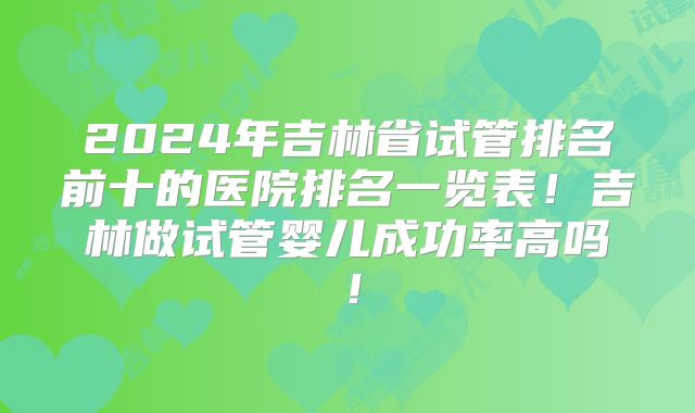 2024年吉林省试管排名前十的医院排名一览表！吉林做试管婴儿成功率高吗！