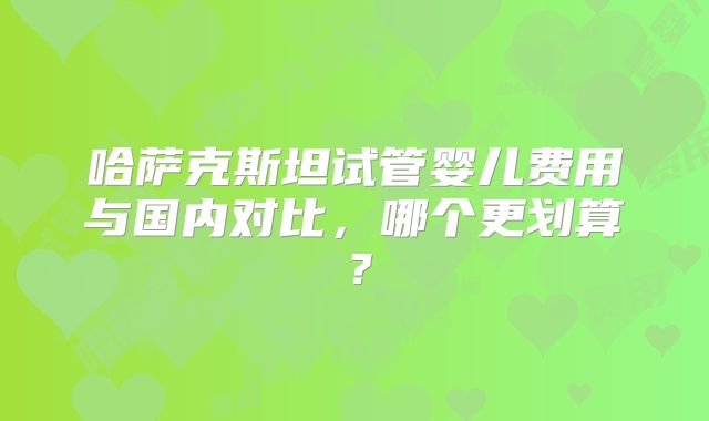 哈萨克斯坦试管婴儿费用与国内对比，哪个更划算？