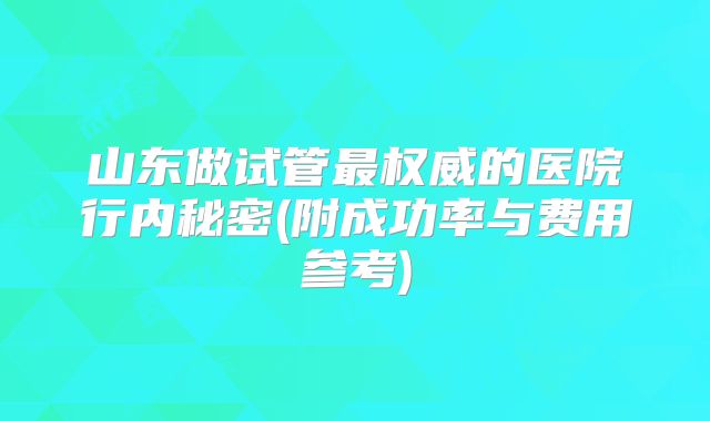 山东做试管最权威的医院行内秘密(附成功率与费用参考)