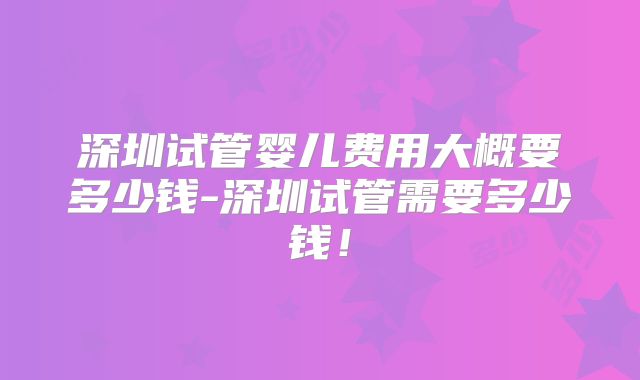 深圳试管婴儿费用大概要多少钱-深圳试管需要多少钱!