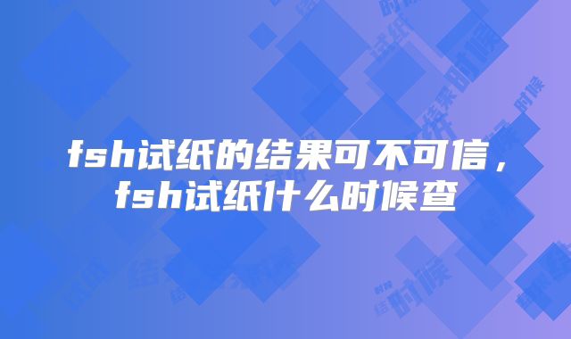 fsh试纸的结果可不可信，fsh试纸什么时候查
