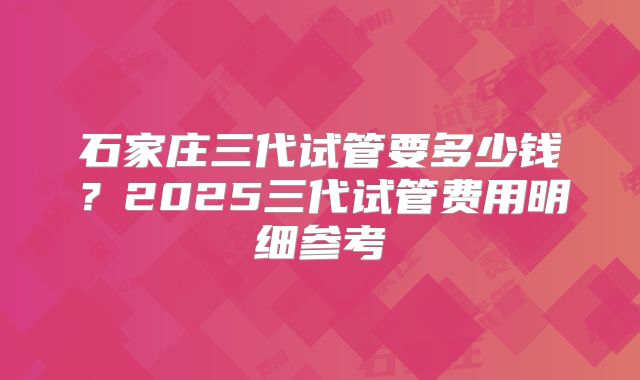 石家庄三代试管要多少钱?2025三代试管费用明细参考
