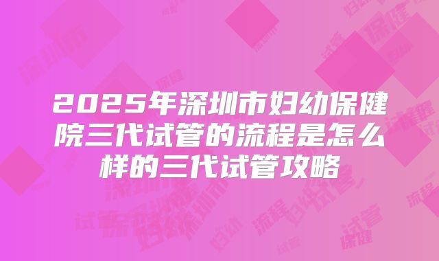 2025年深圳市妇幼保健院三代试管的流程是怎么样的三代试管攻略