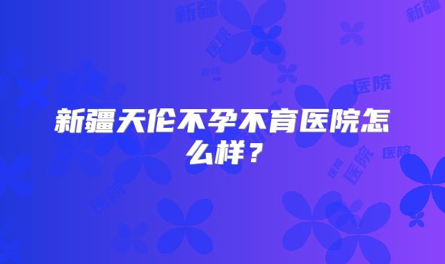 新疆天伦不孕不育医院怎么样？